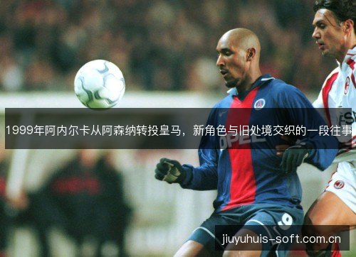 1999年阿内尔卡从阿森纳转投皇马,新角色与旧处境交织的一段往事 1999年阿内尔卡从阿森纳转投皇马,新角色与旧处境交织的一段往事
